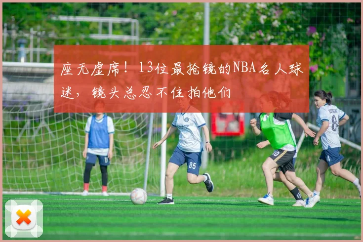 座无虚席！13位最抢镜的NBA名人球迷，镜头总忍不住拍他们