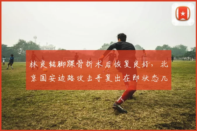 林良铭脚踝骨折术后恢复良好，北京国安边路攻击手复出在即状态几何？